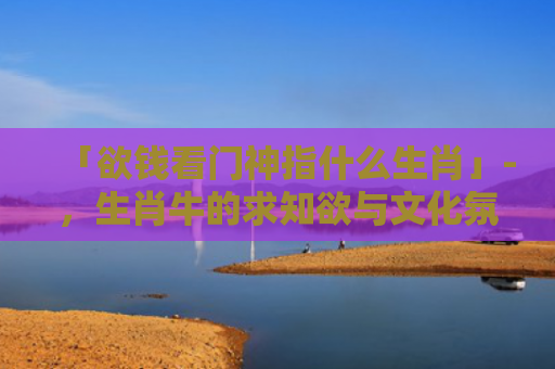 「欲钱看门神指什么生肖」-，生肖牛的求知欲与文化氛围