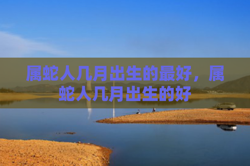 属蛇人几月出生的最好，属蛇人几月出生的好