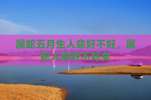 属蛇五月生人命好不好，属蛇人命好不好女