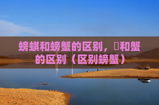 螃蜞和螃蟹的区别，蠏和蟹的区别（区别螃蟹）