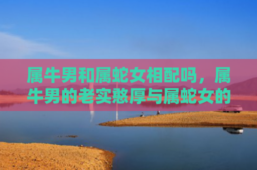 属牛男和属蛇女相配吗，属牛男的老实憨厚与属蛇女的慢热内敛