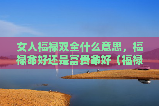 女人福禄双全什么意思，福禄命好还是富贵命好（福禄双全富贵什么意思）