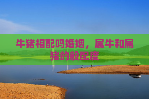 牛猪相配吗婚姻，属牛和属猪的般配度