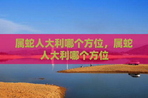 属蛇人大利哪个方位，属蛇人大利哪个方位