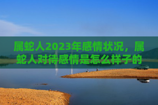 属蛇人2023年感情状况，属蛇人对待感情是怎么样子的-