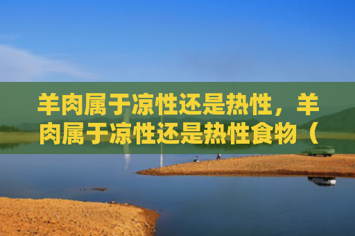 羊肉属于凉性还是热性，羊肉属于凉性还是热性食物（羊肉食物）