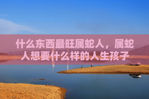 什么东西最旺属蛇人，属蛇人想要什么样的人生孩子