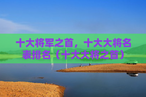 十大将军之首，十大大将名表排名（十大大将之首）