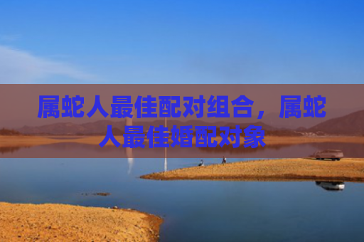 属蛇人最佳配对组合，属蛇人最佳婚配对象