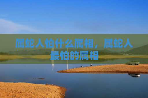 属蛇人怕什么属相，属蛇人最怕的属相