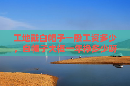 工地戴白帽子一般工资多少，白帽子大概一年挣多少呀（白帽子一年工地）