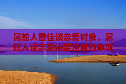 属蛇人最佳谈恋爱对象，属蛇人谈恋爱需要注意的事项有哪些