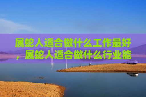 属蛇人适合做什么工作最好，属蛇人适合做什么行业能赚钱
