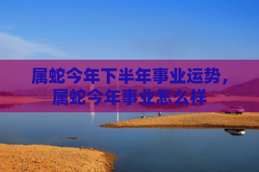 属蛇今年下半年事业运势，属蛇今年事业怎么样