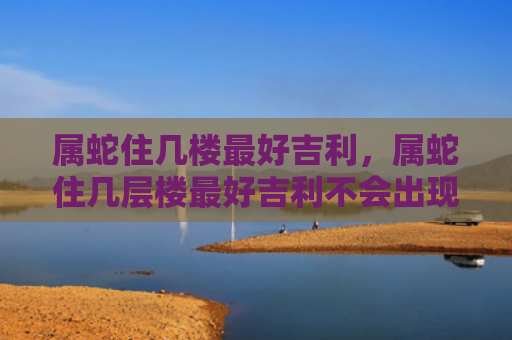 属蛇住几楼最好吉利，属蛇住几层楼最好吉利不会出现第三者