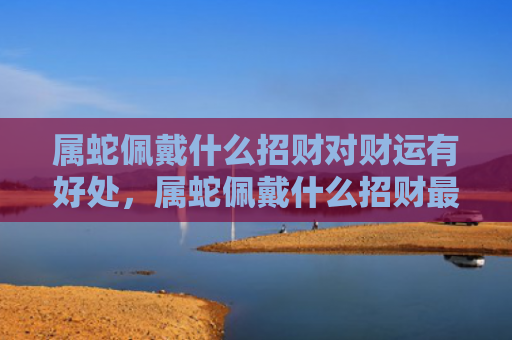 属蛇佩戴什么招财对财运有好处，属蛇佩戴什么招财最强