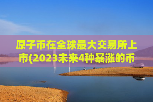 原子币在全球最大交易所上市(2023未来4种暴涨的币)（暴涨交易所原子）
