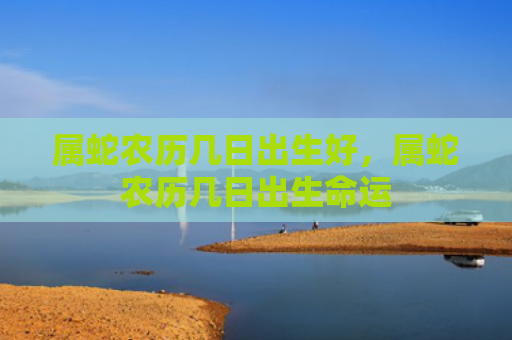 属蛇农历几日出生好，属蛇农历几日出生命运