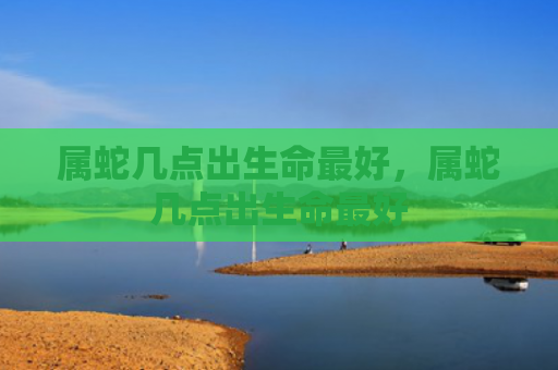 属蛇几点出生命最好，属蛇几点出生命最好