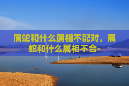 属蛇和什么属相不配对，属蛇和什么属相不合-