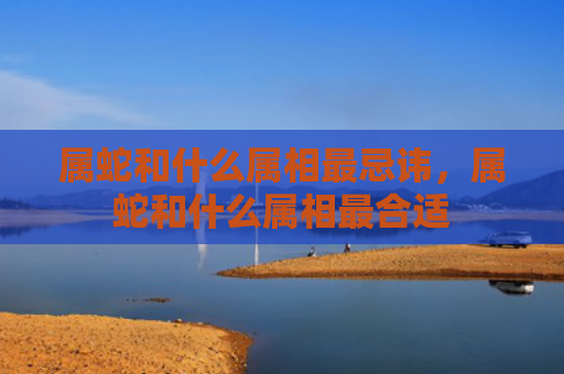 属蛇和什么属相最忌讳，属蛇和什么属相最合适