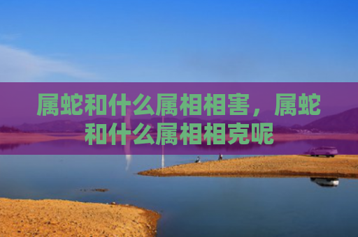 属蛇和什么属相相害，属蛇和什么属相相克呢