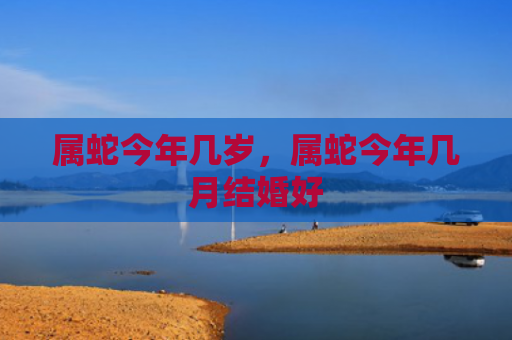属蛇今年几岁，属蛇今年几月结婚好