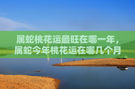 属蛇桃花运最旺在哪一年，属蛇今年桃花运在哪几个月