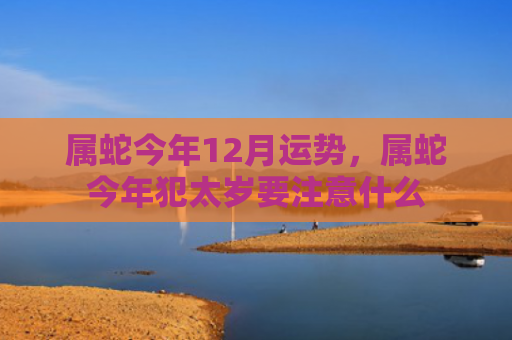 属蛇今年12月运势，属蛇今年犯太岁要注意什么