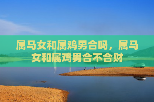 属马女和属鸡男合吗，属马女和属鸡男合不合财