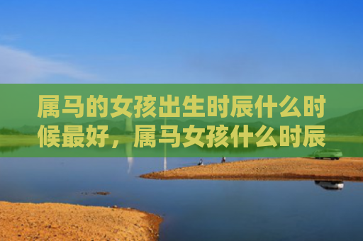 属马的女孩出生时辰什么时候最好，属马女孩什么时辰出生最好运