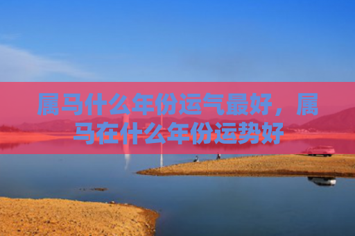 属马什么年份运气最好，属马在什么年份运势好