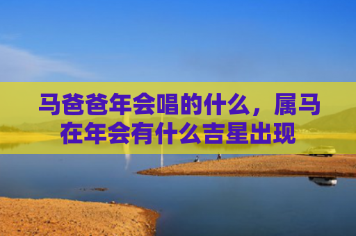 马爸爸年会唱的什么，属马在年会有什么吉星出现
