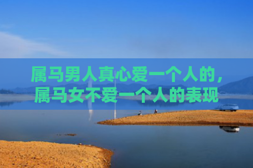 属马男人真心爱一个人的，属马女不爱一个人的表现