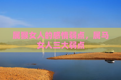 属猴女人的感情弱点，属马女人三大弱点