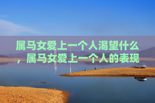 属马女爱上一个人渴望什么，属马女爱上一个人的表现是