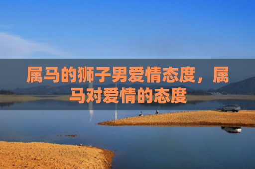 属马的狮子男爱情态度，属马对爱情的态度