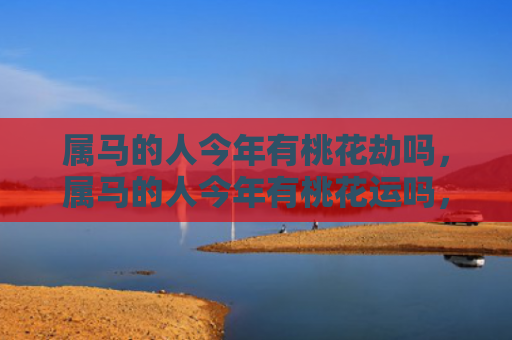 属马的人今年有桃花劫吗，属马的人今年有桃花运吗，1