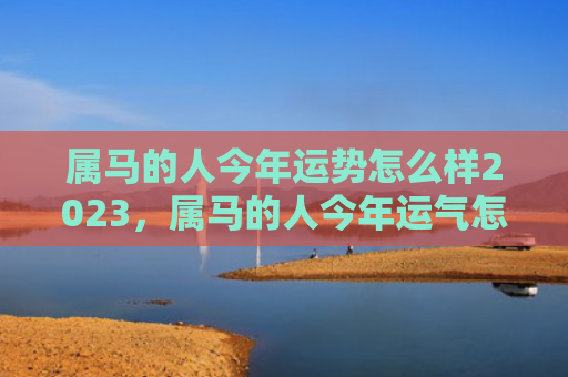 属马的人今年运势怎么样2023，属马的人今年运气怎么样