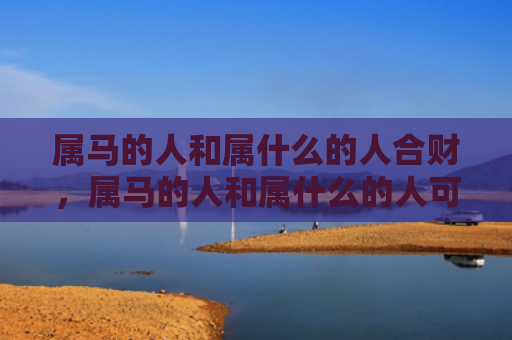 属马的人和属什么的人合财，属马的人和属什么的人可以合作