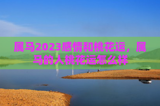 属马2023感情和桃花运，属马的人桃花运怎么样