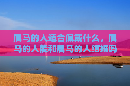 属马的人适合佩戴什么，属马的人能和属马的人结婚吗