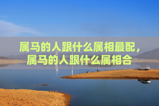 属马的人跟什么属相最配，属马的人跟什么属相合