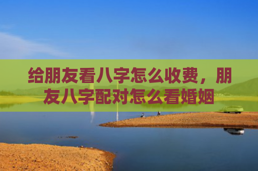 给朋友看八字怎么收费，朋友八字配对怎么看婚姻