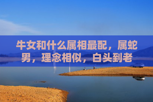 牛女和什么属相最配，属蛇男，理念相似，白头到老