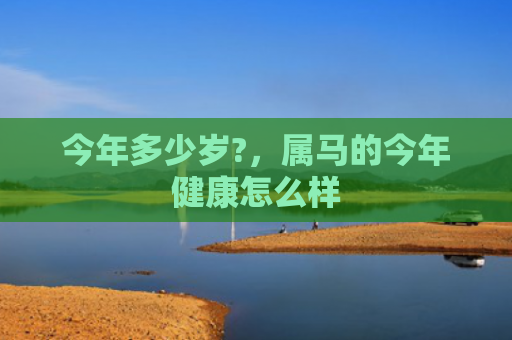 今年多少岁?，属马的今年健康怎么样