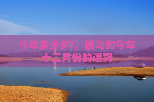 今年多少岁?，属马的今年十二月份的运势