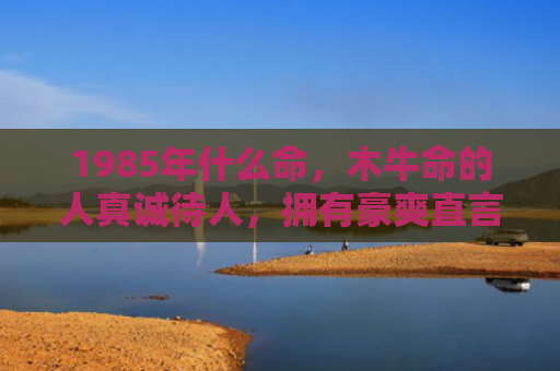 1985年什么命，木牛命的人真诚待人，拥有豪爽直言的性格