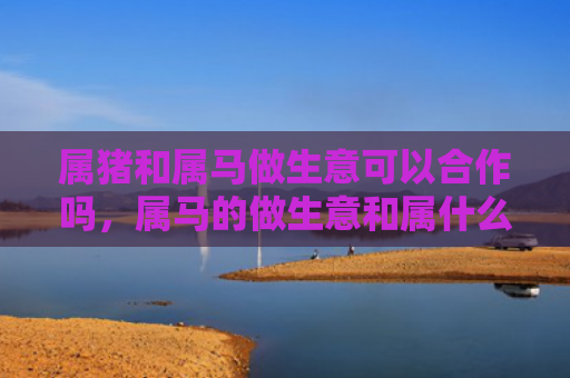 属猪和属马做生意可以合作吗，属马的做生意和属什么的最合适