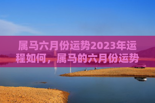 属马六月份运势2023年运程如何，属马的六月份运势